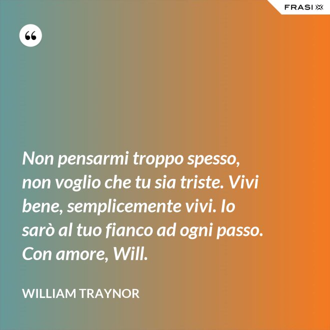 Non pensarmi troppo spesso, non voglio che tu sia triste. Vivi bene, semplicemente vivi. Io sarò al tuo fianco ad ogni passo. Con amore, Will. - William Traynor