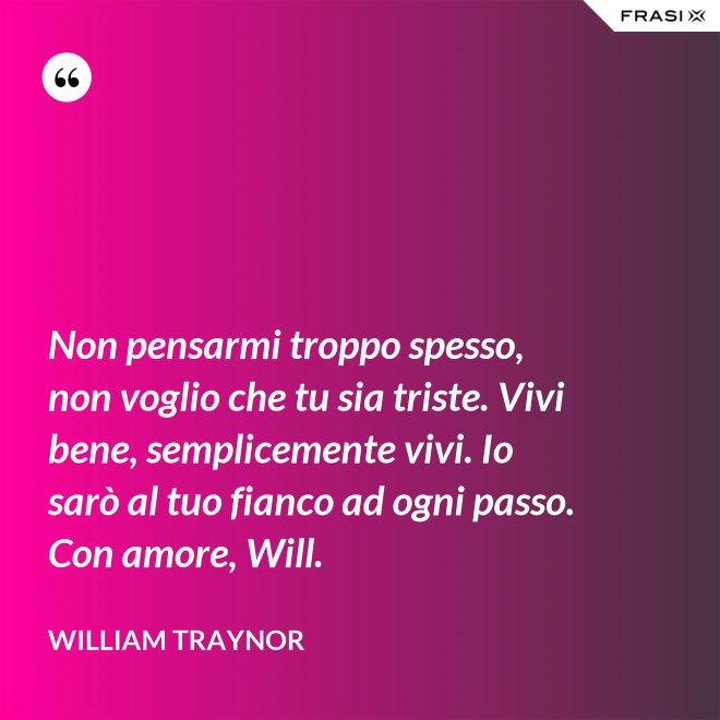 Non pensarmi troppo spesso, non voglio che tu sia triste. Vivi bene, semplicemente vivi. Io sarò al tuo fianco ad ogni passo. Con amore, Will. - William Traynor