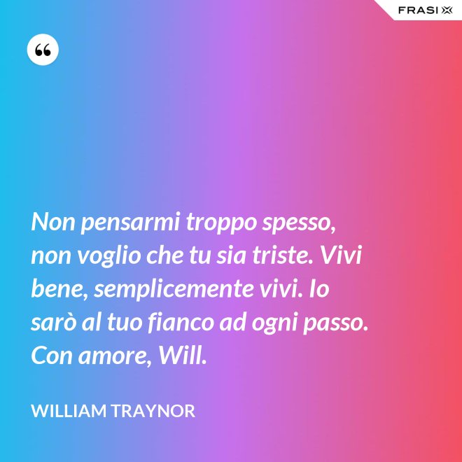 Non pensarmi troppo spesso, non voglio che tu sia triste. Vivi bene, semplicemente vivi. Io sarò al tuo fianco ad ogni passo. Con amore, Will. - William Traynor