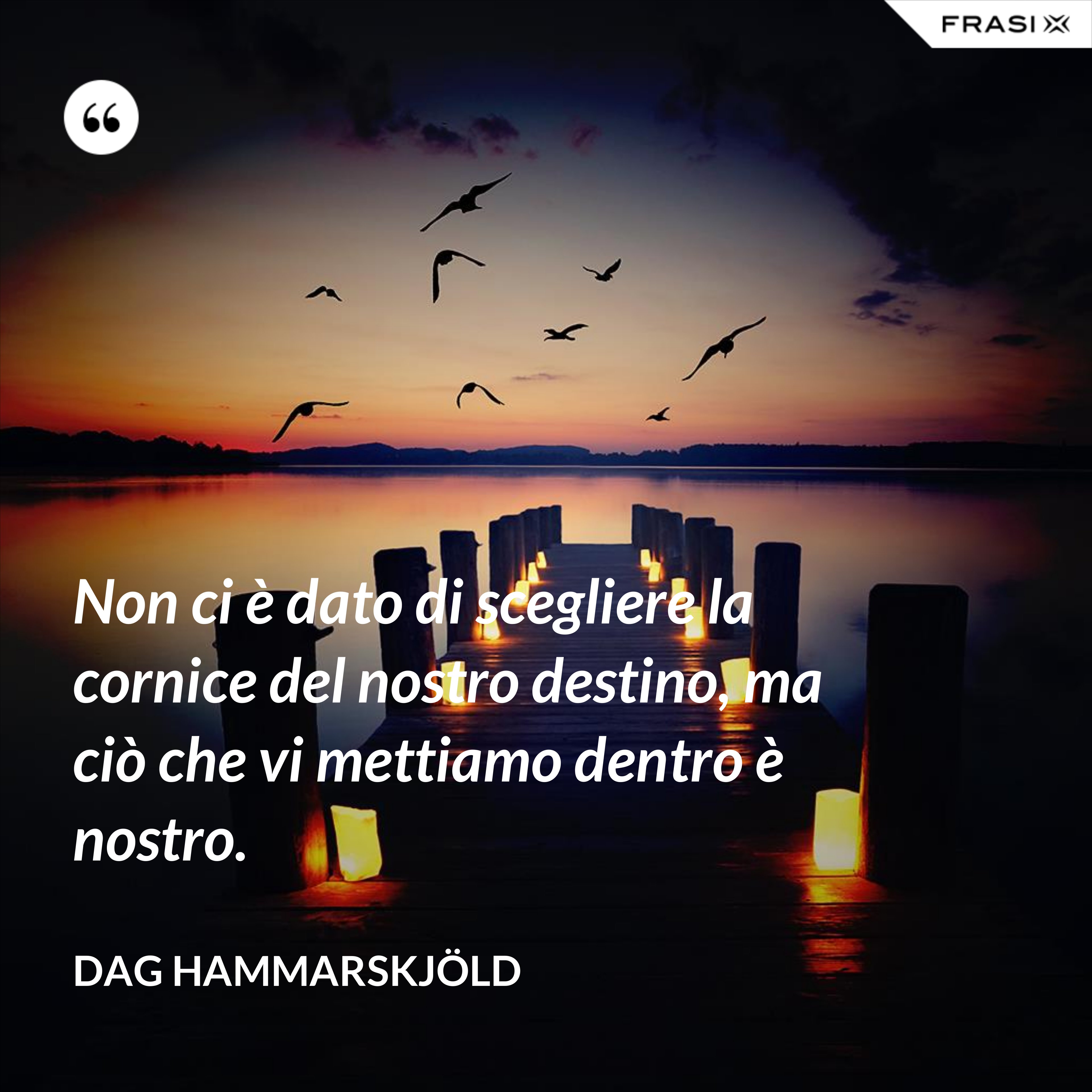 Non ci è dato di scegliere la cornice del nostro destino, ma ciò che vi mettiamo dentro è nostro. - Dag Hammarskjöld