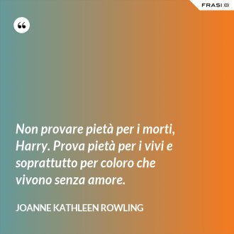Non provare pietà per i morti, Harry. Prova pietà per i vivi e soprattutto per coloro che vivono senza amore. - Joanne Kathleen Rowling