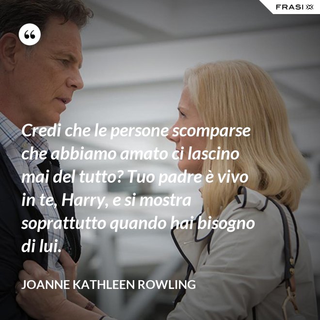 Credi che le persone scomparse che abbiamo amato ci lascino mai del tutto? Tuo padre è vivo in te, Harry, e si mostra soprattutto quando hai bisogno di lui. - Joanne Kathleen Rowling