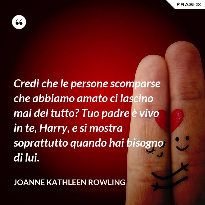 Credi che le persone scomparse che abbiamo amato ci lascino mai del tutto? Tuo padre è vivo in te, Harry, e si mostra soprattutto quando hai bisogno di lui. - Joanne Kathleen Rowling