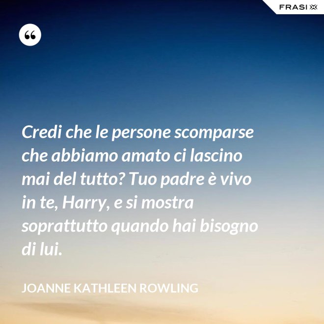 Credi che le persone scomparse che abbiamo amato ci lascino mai del tutto? Tuo padre è vivo in te, Harry, e si mostra soprattutto quando hai bisogno di lui. - Joanne Kathleen Rowling