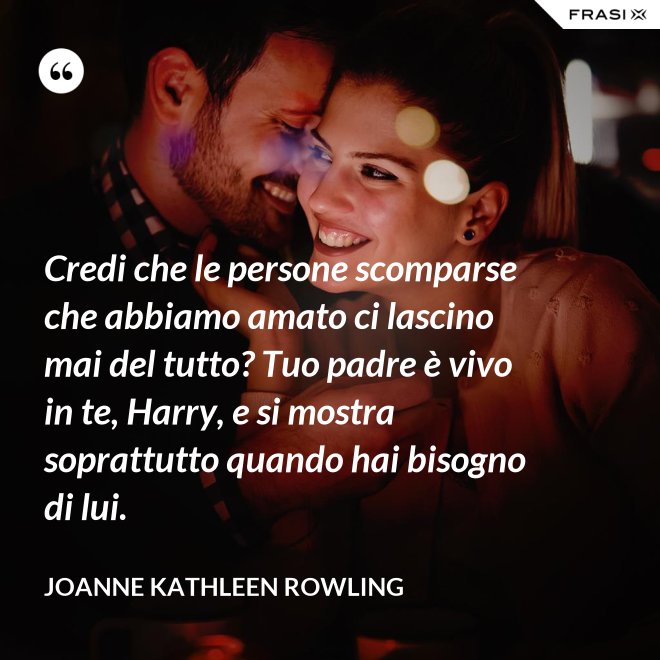 Credi che le persone scomparse che abbiamo amato ci lascino mai del tutto? Tuo padre è vivo in te, Harry, e si mostra soprattutto quando hai bisogno di lui. - Joanne Kathleen Rowling