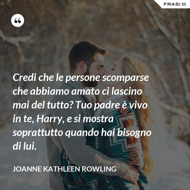 Credi che le persone scomparse che abbiamo amato ci lascino mai del tutto? Tuo padre è vivo in te, Harry, e si mostra soprattutto quando hai bisogno di lui. - Joanne Kathleen Rowling