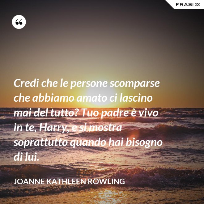 Credi che le persone scomparse che abbiamo amato ci lascino mai del tutto? Tuo padre è vivo in te, Harry, e si mostra soprattutto quando hai bisogno di lui. - Joanne Kathleen Rowling