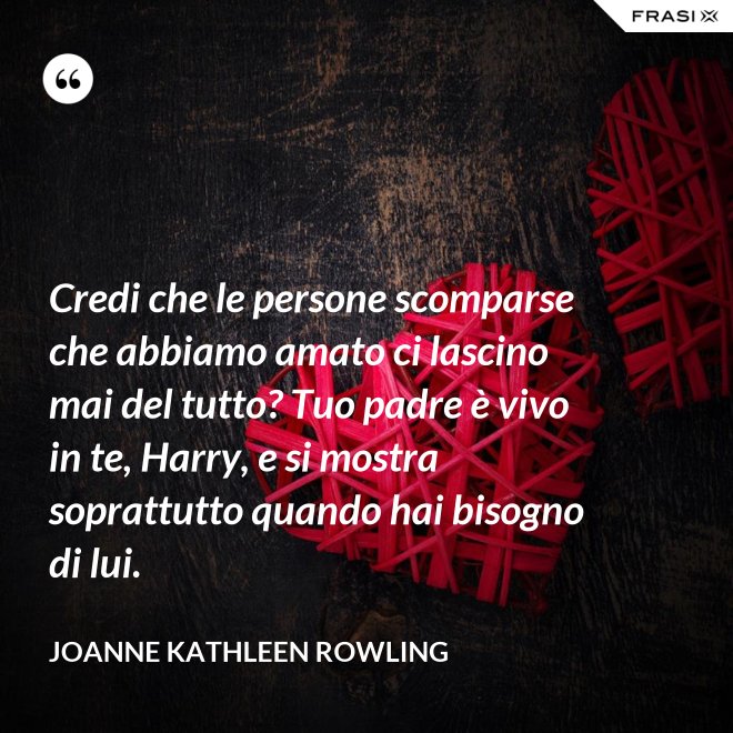 Credi che le persone scomparse che abbiamo amato ci lascino mai del tutto? Tuo padre è vivo in te, Harry, e si mostra soprattutto quando hai bisogno di lui. - Joanne Kathleen Rowling