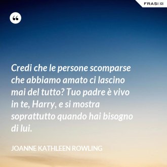 Credi che le persone scomparse che abbiamo amato ci lascino mai del tutto? Tuo padre è vivo in te, Harry, e si mostra soprattutto quando hai bisogno di lui. - Joanne Kathleen Rowling