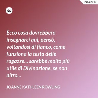 Ecco cosa dovrebbero insegnarci qui, pensò, voltandosi di fianco, come funziona la testa delle ragazze... sarebbe molto più utile di Divinazione, se non altro... - Joanne Kathleen Rowling