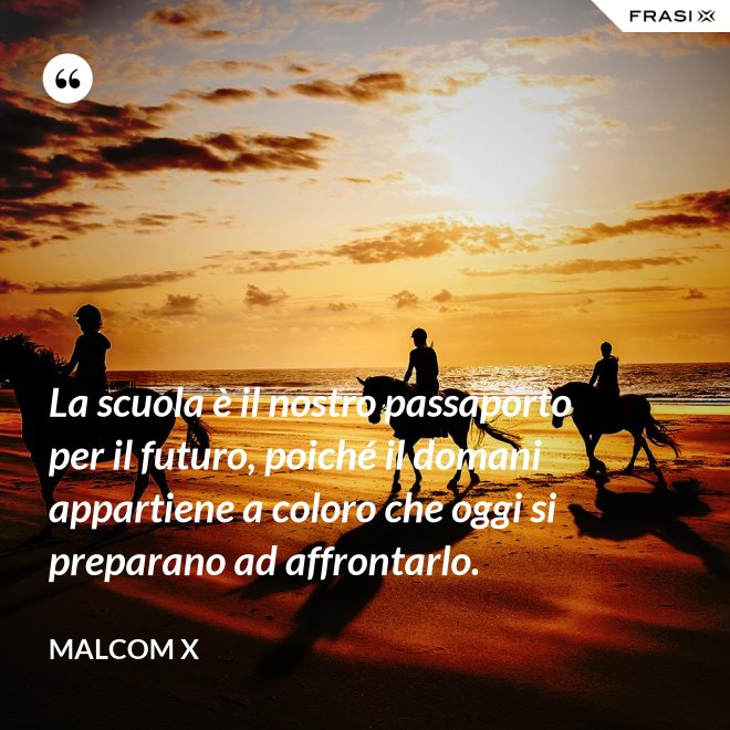 La scuola è il nostro passaporto per il futuro, poiché il domani appartiene a coloro che oggi si preparano ad affrontarlo. - Malcom X