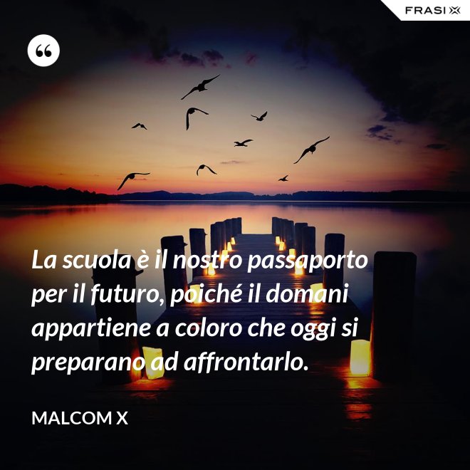 La scuola è il nostro passaporto per il futuro, poiché il domani appartiene a coloro che oggi si preparano ad affrontarlo. - Malcom X