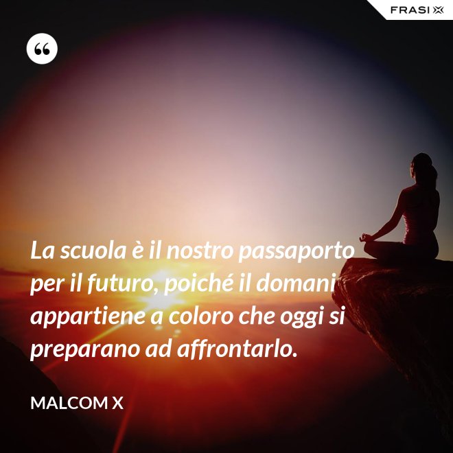La scuola è il nostro passaporto per il futuro, poiché il domani appartiene a coloro che oggi si preparano ad affrontarlo. - Malcom X