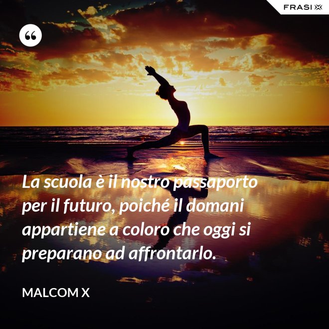 La scuola è il nostro passaporto per il futuro, poiché il domani appartiene a coloro che oggi si preparano ad affrontarlo. - Malcom X
