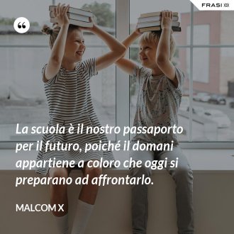 La scuola è il nostro passaporto per il futuro, poiché il domani appartiene a coloro che oggi si preparano ad affrontarlo. - Malcom X
