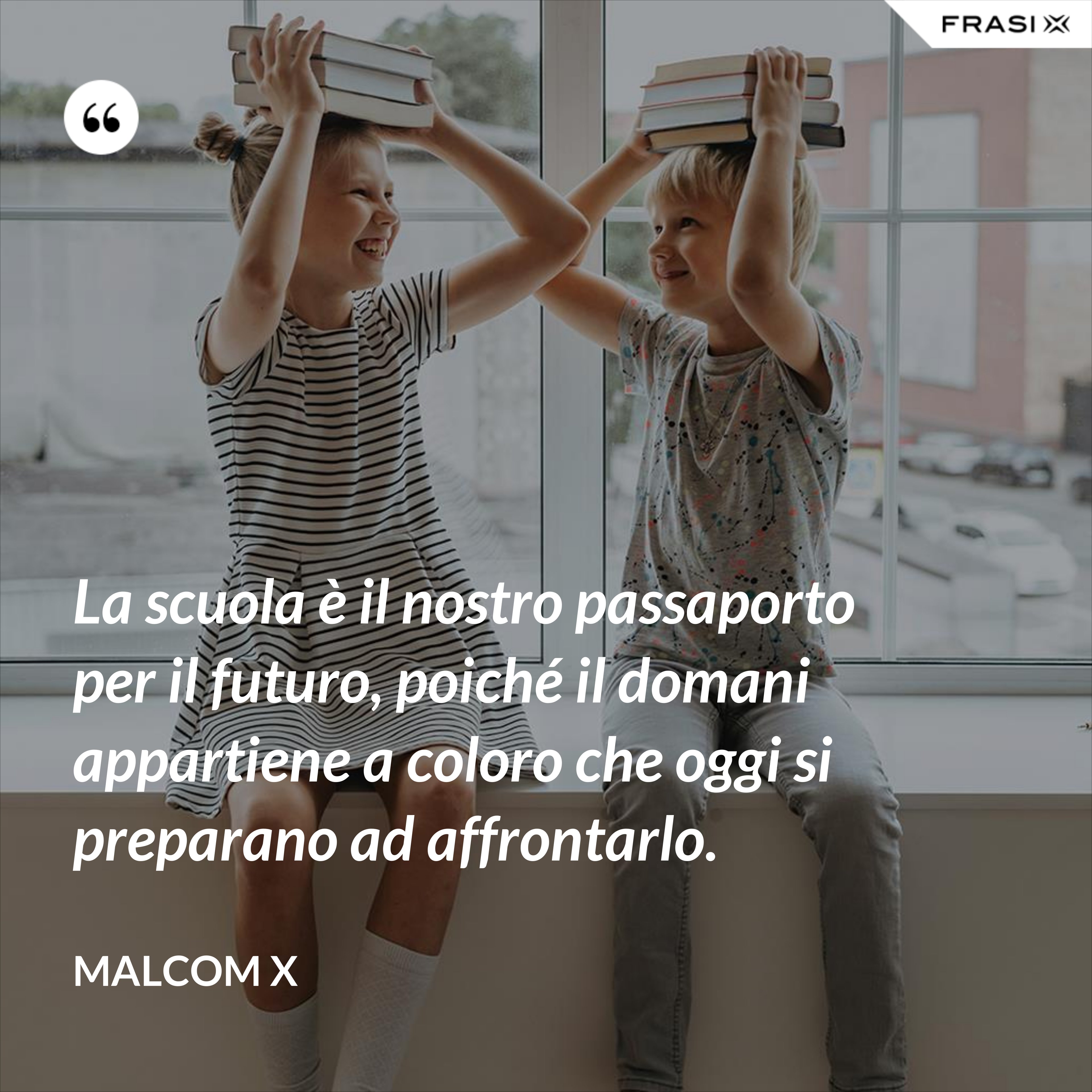 La scuola è il nostro passaporto per il futuro, poiché il domani appartiene a coloro che oggi si preparano ad affrontarlo. - Malcom X