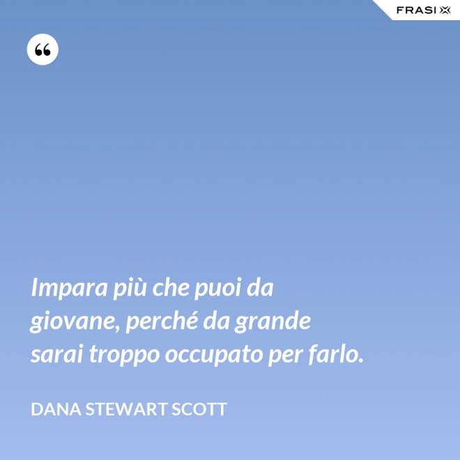 Impara più che puoi da giovane, perché da grande sarai troppo occupato per farlo. - Dana Stewart Scott