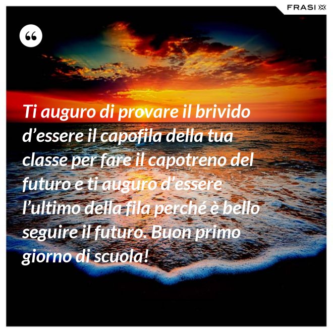 Ti auguro di provare il brivido d’essere il capofila della tua classe per fare il capotreno del futuro e ti auguro d’essere l’ultimo della fila perché è bello seguire il futuro. Buon primo giorno di scuola! - Anonimo