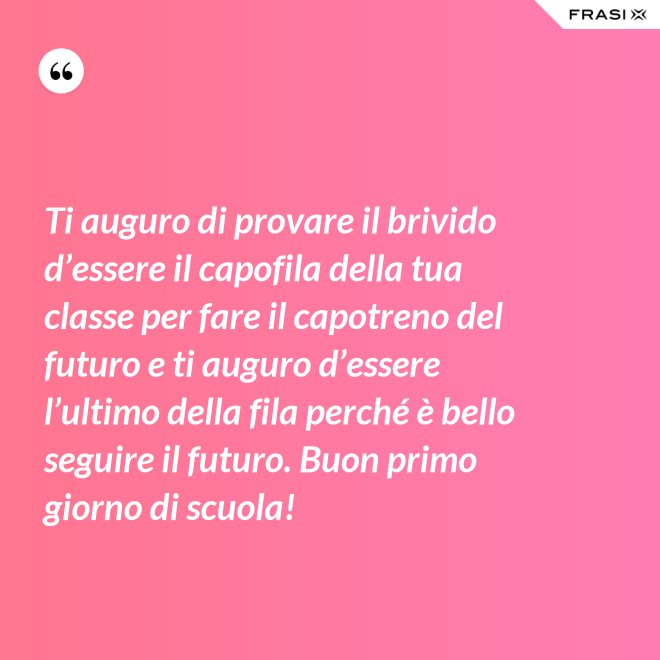 Ti auguro di provare il brivido d’essere il capofila della tua classe per fare il capotreno del futuro e ti auguro d’essere l’ultimo della fila perché è bello seguire il futuro. Buon primo giorno di scuola! - Anonimo