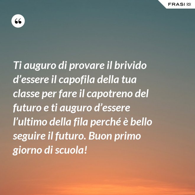 Ti auguro di provare il brivido d’essere il capofila della tua classe per fare il capotreno del futuro e ti auguro d’essere l’ultimo della fila perché è bello seguire il futuro. Buon primo giorno di scuola! - Anonimo