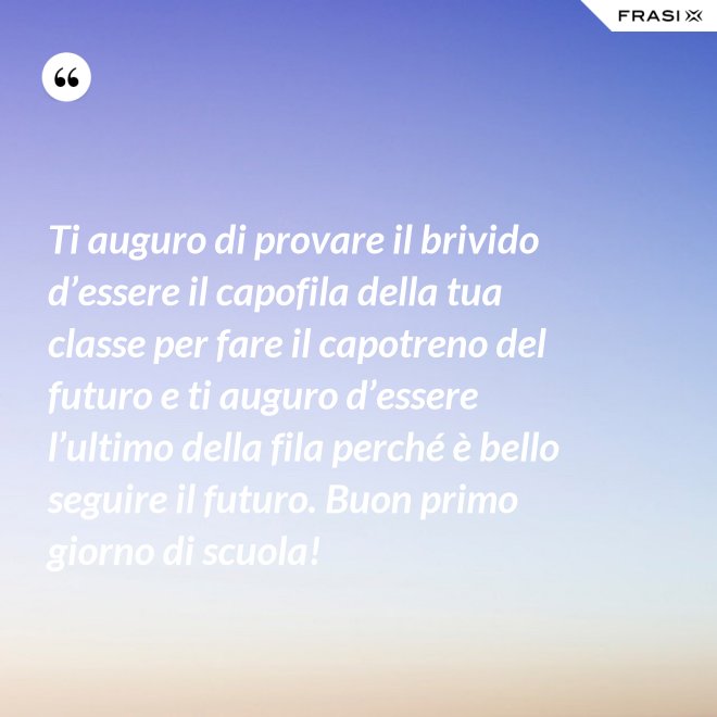 Ti auguro di provare il brivido d’essere il capofila della tua classe per fare il capotreno del futuro e ti auguro d’essere l’ultimo della fila perché è bello seguire il futuro. Buon primo giorno di scuola! - Anonimo