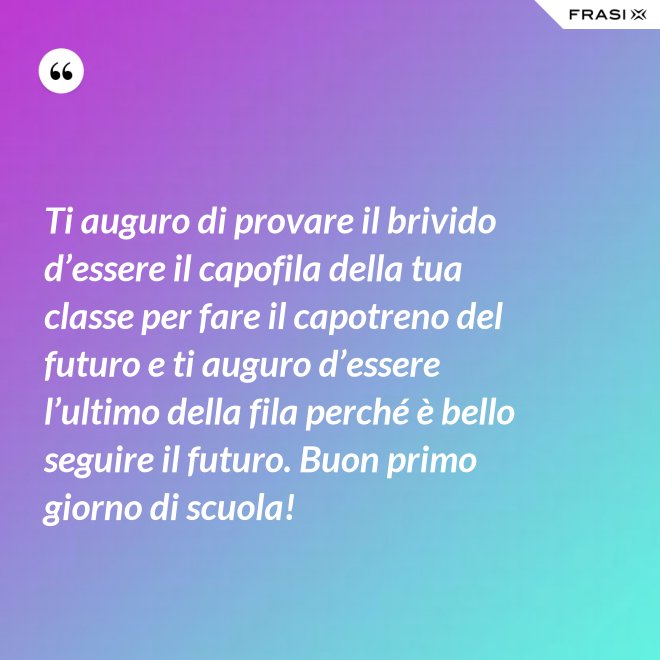 Ti auguro di provare il brivido d’essere il capofila della tua classe per fare il capotreno del futuro e ti auguro d’essere l’ultimo della fila perché è bello seguire il futuro. Buon primo giorno di scuola! - Anonimo