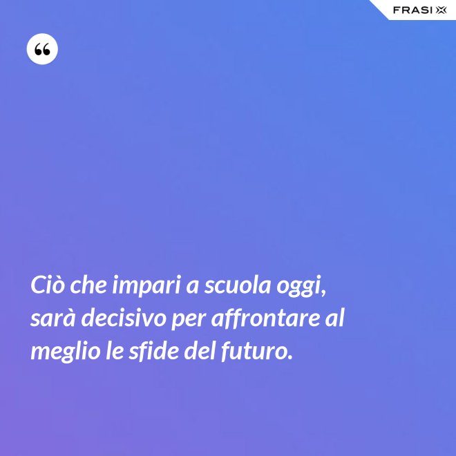 Ciò che impari a scuola oggi, sarà decisivo per affrontare al meglio le sfide del futuro. - Anonimo