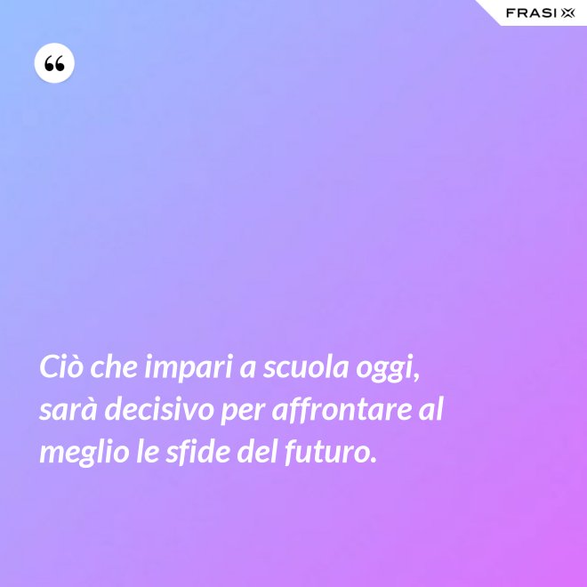 Ciò che impari a scuola oggi, sarà decisivo per affrontare al meglio le sfide del futuro. - Anonimo