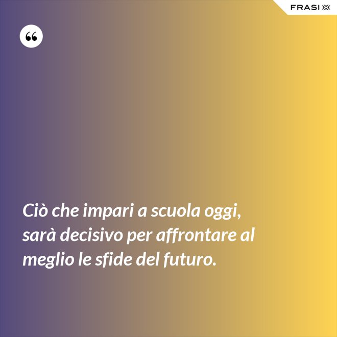 Ciò che impari a scuola oggi, sarà decisivo per affrontare al meglio le sfide del futuro. - Anonimo