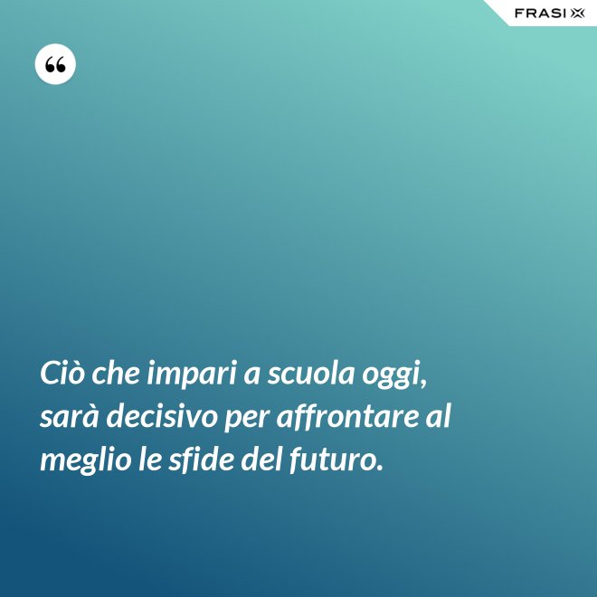 Ciò che impari a scuola oggi, sarà decisivo per affrontare al meglio le sfide del futuro. - Anonimo