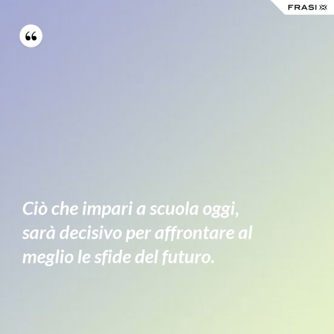 Ciò che impari a scuola oggi, sarà decisivo per affrontare al meglio le sfide del futuro. - Anonimo
