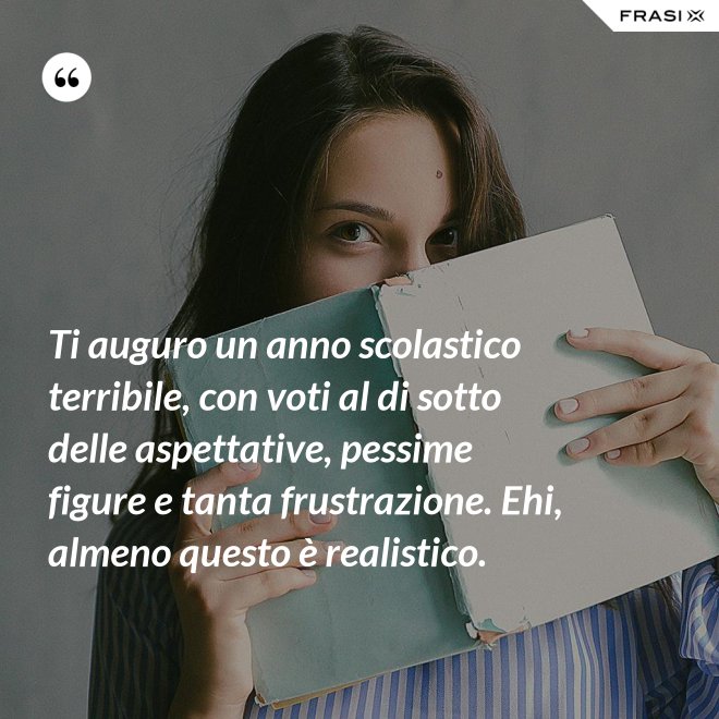 Ti auguro un anno scolastico terribile, con voti al di sotto delle aspettative, pessime figure e tanta frustrazione. Ehi, almeno questo è realistico. - Anonimo