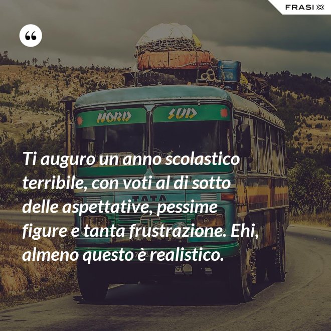 Ti auguro un anno scolastico terribile, con voti al di sotto delle aspettative, pessime figure e tanta frustrazione. Ehi, almeno questo è realistico. - Anonimo