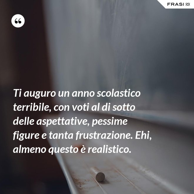 Ti auguro un anno scolastico terribile, con voti al di sotto delle aspettative, pessime figure e tanta frustrazione. Ehi, almeno questo è realistico. - Anonimo