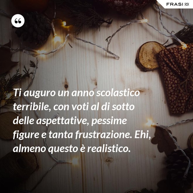Ti auguro un anno scolastico terribile, con voti al di sotto delle aspettative, pessime figure e tanta frustrazione. Ehi, almeno questo è realistico. - Anonimo