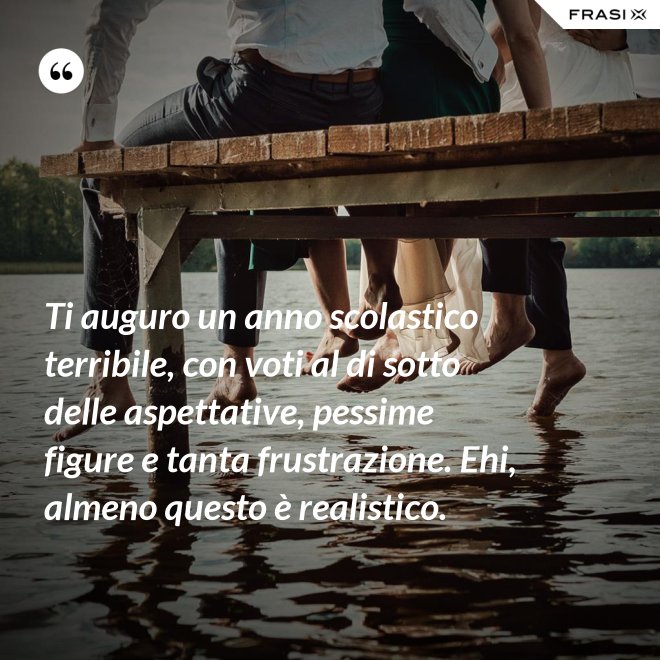Ti auguro un anno scolastico terribile, con voti al di sotto delle aspettative, pessime figure e tanta frustrazione. Ehi, almeno questo è realistico. - Anonimo