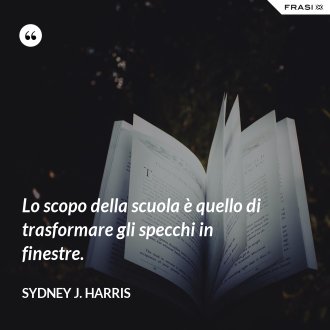 Lo scopo della scuola è quello di trasformare gli specchi in finestre. - Sydney J. Harris