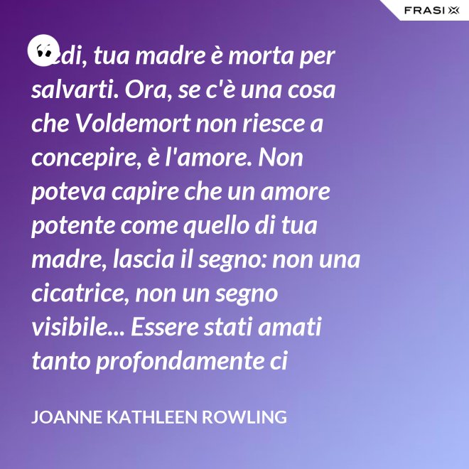 Vedi, tua madre è morta per salvarti. Ora, se c'è una cosa che Voldemort non riesce a concepire, è l'amore. Non poteva capire che un amore potente come quello di tua madre, lascia il segno: non una cicatrice, non un segno visibile... Essere stati amati tanto profondamente ci protegge per sempre, anche quando la persona che ci ha amato non c'è più. È una cosa che ti resta dentro, nella pelle. - Joanne Kathleen Rowling