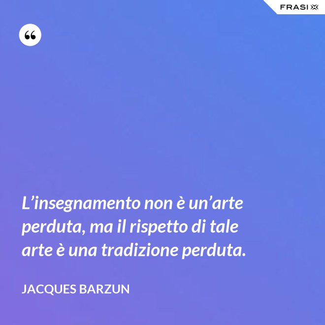 L’insegnamento non è un’arte perduta, ma il rispetto di tale arte è una tradizione perduta. - Jacques Barzun