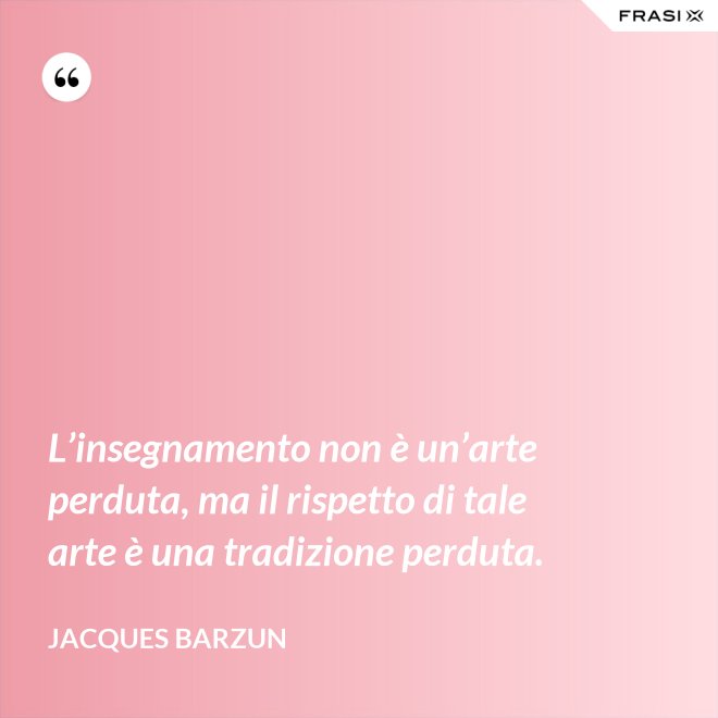 L’insegnamento non è un’arte perduta, ma il rispetto di tale arte è una tradizione perduta. - Jacques Barzun