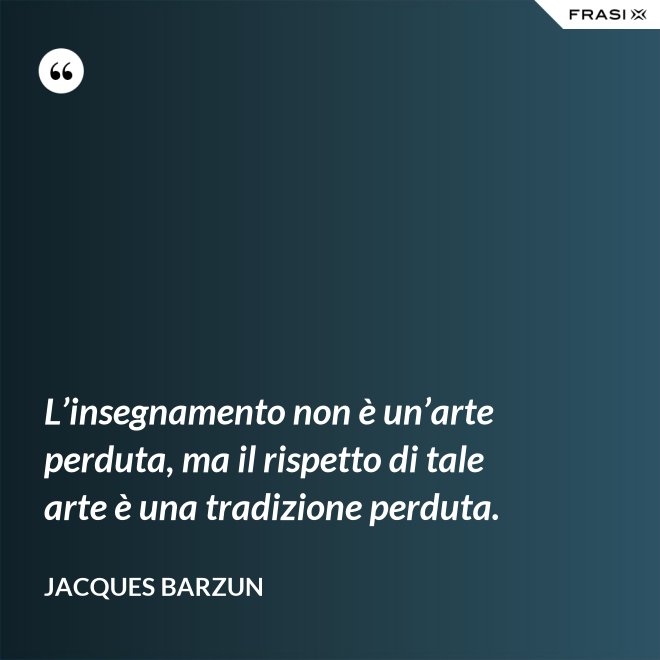 L’insegnamento non è un’arte perduta, ma il rispetto di tale arte è una tradizione perduta. - Jacques Barzun