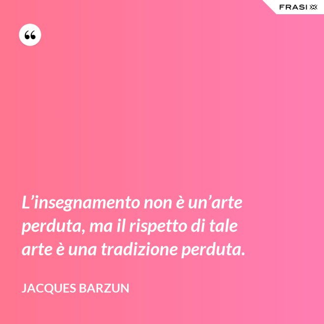 L’insegnamento non è un’arte perduta, ma il rispetto di tale arte è una tradizione perduta. - Jacques Barzun