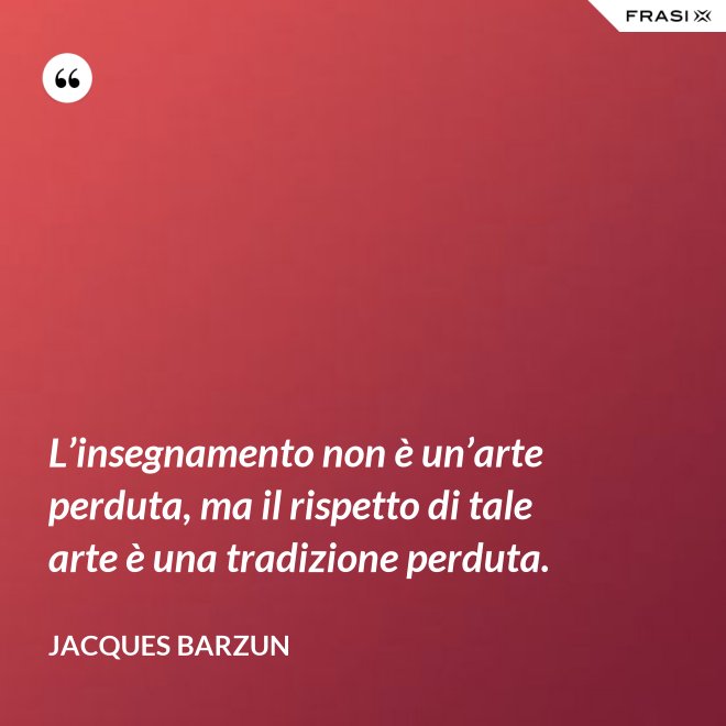 L’insegnamento non è un’arte perduta, ma il rispetto di tale arte è una tradizione perduta. - Jacques Barzun