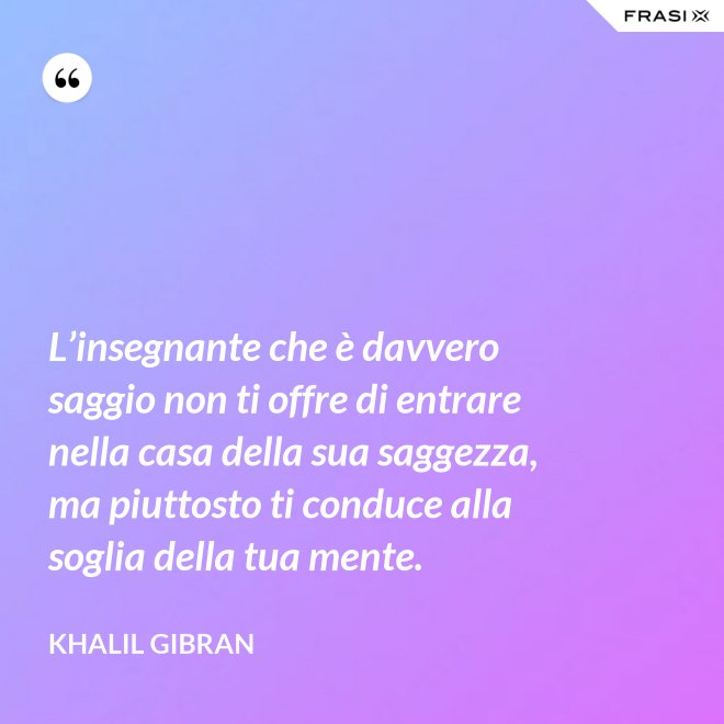 L’insegnante che è davvero saggio non ti offre di entrare nella casa della sua saggezza, ma piuttosto ti conduce alla soglia della tua mente. - Khalil Gibran
