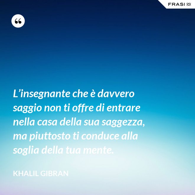 L’insegnante che è davvero saggio non ti offre di entrare nella casa della sua saggezza, ma piuttosto ti conduce alla soglia della tua mente. - Khalil Gibran