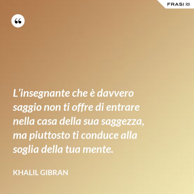 L’insegnante che è davvero saggio non ti offre di entrare nella casa della sua saggezza, ma piuttosto ti conduce alla soglia della tua mente. - Khalil Gibran