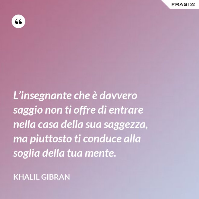 L’insegnante che è davvero saggio non ti offre di entrare nella casa della sua saggezza, ma piuttosto ti conduce alla soglia della tua mente. - Khalil Gibran