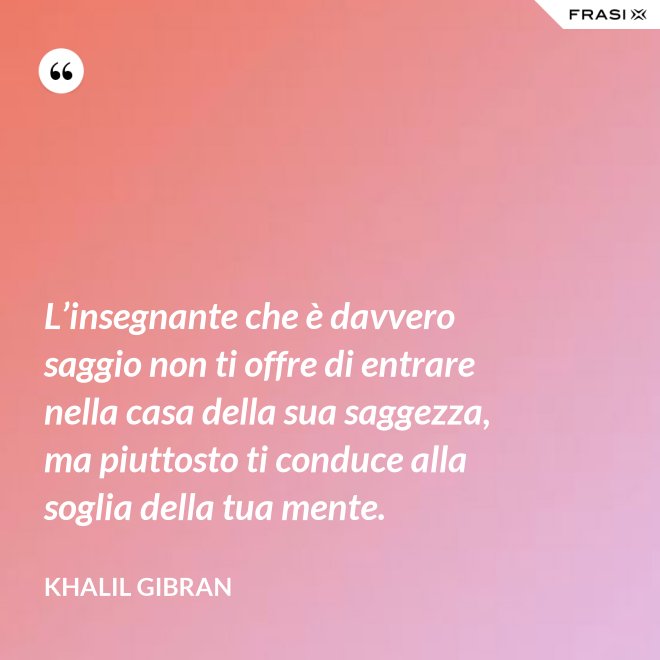 L’insegnante che è davvero saggio non ti offre di entrare nella casa della sua saggezza, ma piuttosto ti conduce alla soglia della tua mente. - Khalil Gibran