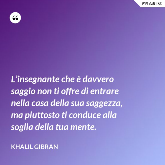 L’insegnante che è davvero saggio non ti offre di entrare nella casa della sua saggezza, ma piuttosto ti conduce alla soglia della tua mente. - Khalil Gibran