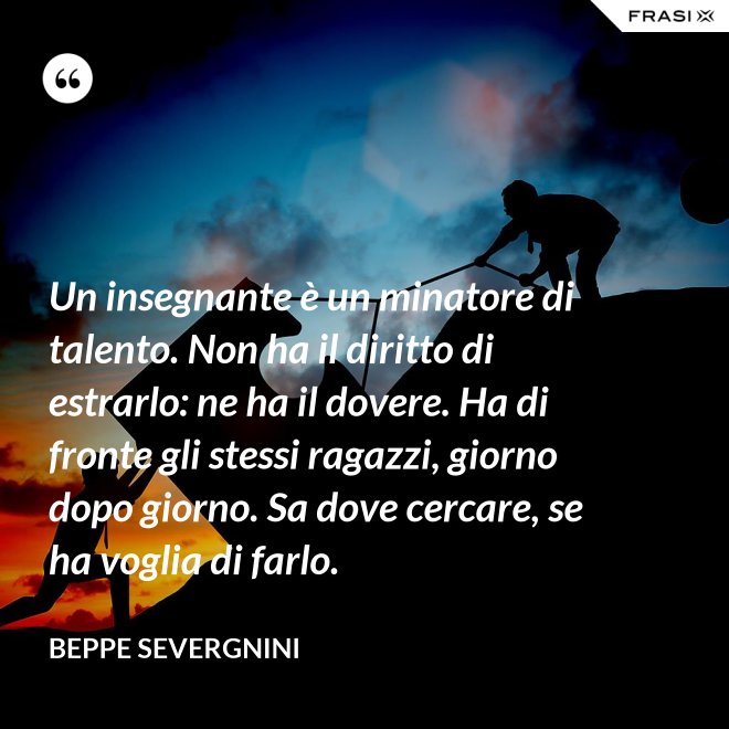 Un insegnante è un minatore di talento. Non ha il diritto di estrarlo: ne ha il dovere. Ha di fronte gli stessi ragazzi, giorno dopo giorno. Sa dove cercare, se ha voglia di farlo. - Beppe Severgnini